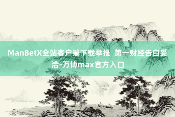 ManBetX全站客户端下载举报  第一财经告白妥洽-万博max官方入口