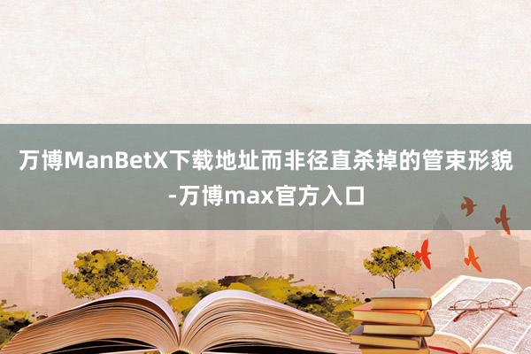 万博ManBetX下载地址而非径直杀掉的管束形貌-万博max官方入口