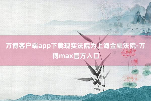 万博客户端app下载现实法院为上海金融法院-万博max官方入口