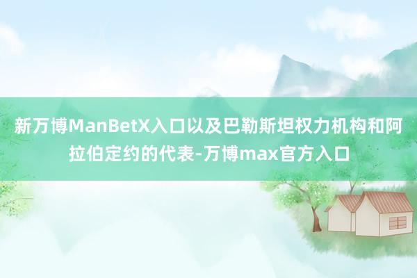新万博ManBetX入口以及巴勒斯坦权力机构和阿拉伯定约的代表-万博max官方入口