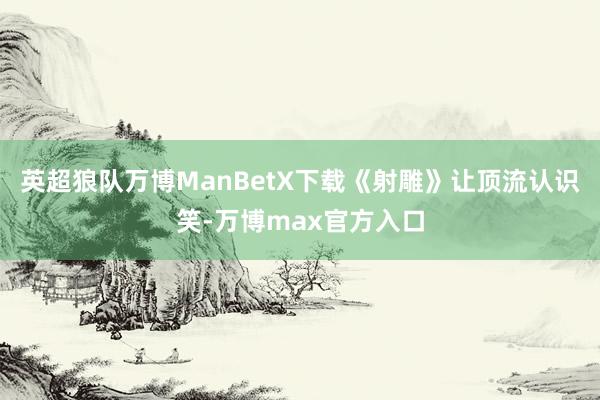 英超狼队万博ManBetX下载《射雕》让顶流认识笑-万博max官方入口