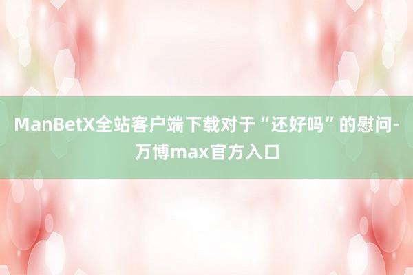 ManBetX全站客户端下载对于“还好吗”的慰问-万博max官方入口