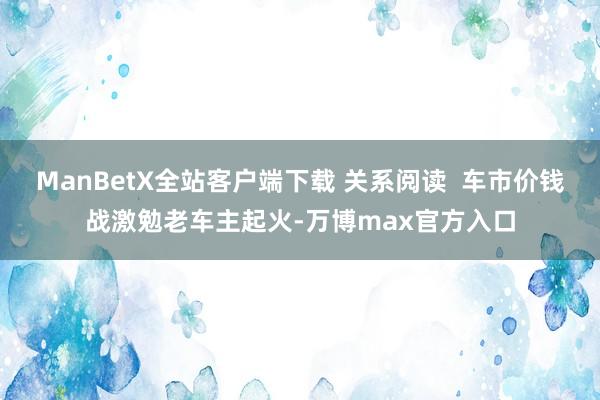 ManBetX全站客户端下载 关系阅读  车市价钱战激勉老车主起火-万博max官方入口