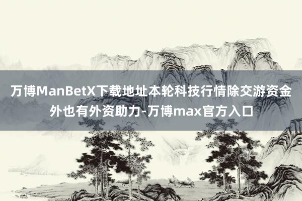 万博ManBetX下载地址本轮科技行情除交游资金外也有外资助力-万博max官方入口