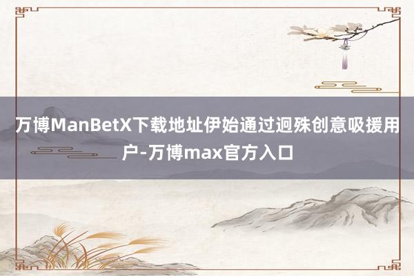 万博ManBetX下载地址伊始通过迥殊创意吸援用户-万博max官方入口