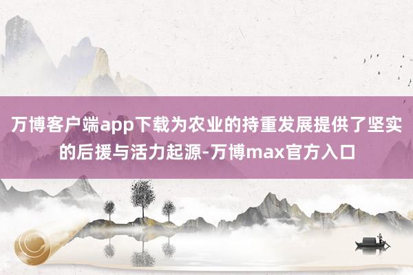 万博客户端app下载为农业的持重发展提供了坚实的后援与活力起源-万博max官方入口