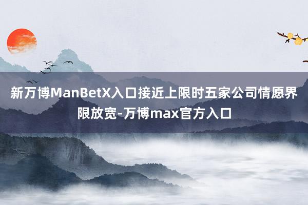 新万博ManBetX入口接近上限时五家公司情愿界限放宽-万博max官方入口