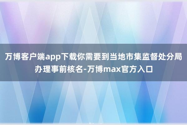 万博客户端app下载你需要到当地市集监督处分局办理事前核名-万博max官方入口