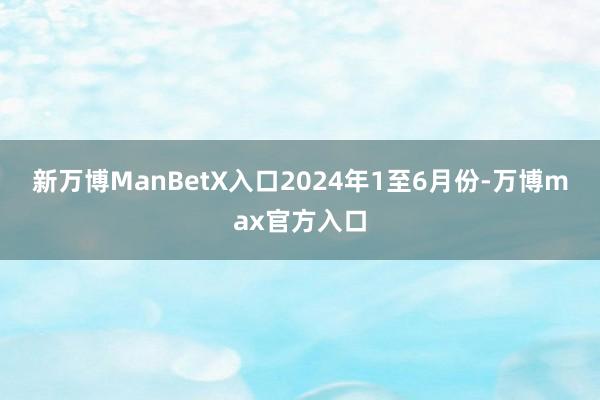 新万博ManBetX入口　　2024年1至6月份-万博max官方入口