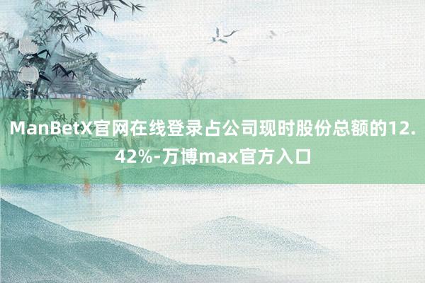 ManBetX官网在线登录占公司现时股份总额的12.42%-万博max官方入口