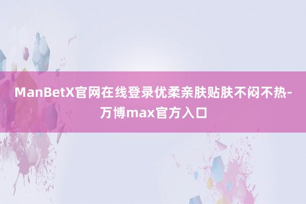 ManBetX官网在线登录优柔亲肤贴肤不闷不热-万博max官方入口