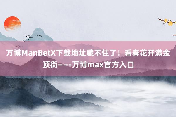 万博ManBetX下载地址藏不住了！看春花开满金顶街——-万博max官方入口