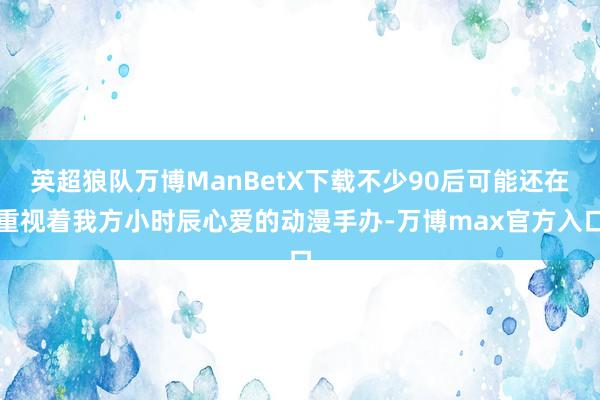 英超狼队万博ManBetX下载不少90后可能还在重视着我方小时辰心爱的动漫手办-万博max官方入口