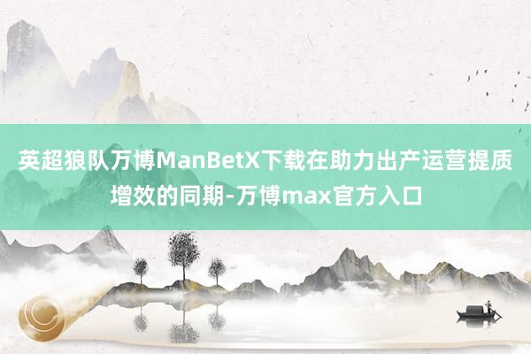 英超狼队万博ManBetX下载在助力出产运营提质增效的同期-万博max官方入口