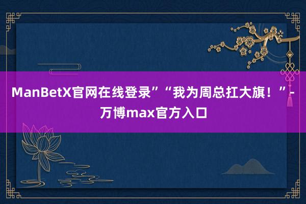 ManBetX官网在线登录”“我为周总扛大旗！”-万博max官方入口