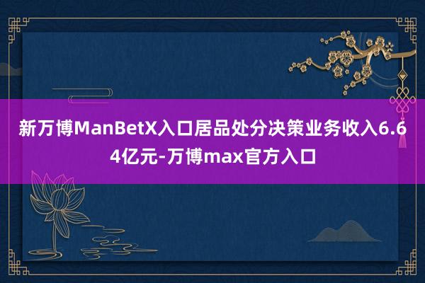 新万博ManBetX入口居品处分决策业务收入6.64亿元-万博max官方入口