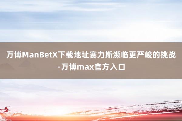 万博ManBetX下载地址赛力斯濒临更严峻的挑战-万博max官方入口