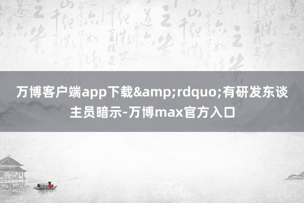 万博客户端app下载&rdquo;有研发东谈主员暗示-万博max官方入口