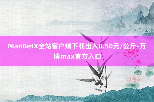 ManBetX全站客户端下载出入0.50元/公斤-万博max官方入口