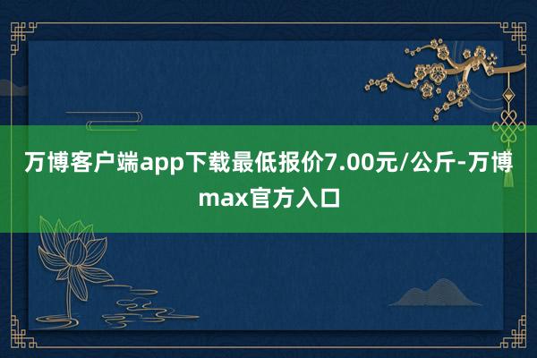 万博客户端app下载最低报价7.00元/公斤-万博max官方入口