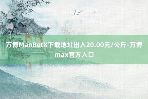 万博ManBetX下载地址出入20.00元/公斤-万博max官方入口