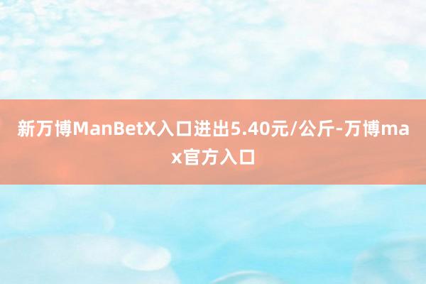 新万博ManBetX入口进出5.40元/公斤-万博max官方入口