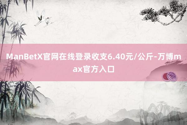 ManBetX官网在线登录收支6.40元/公斤-万博max官方入口