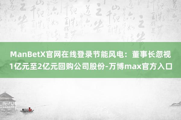 ManBetX官网在线登录　　节能风电：董事长忽视1亿元至2亿元回购公司股份-万博max官方入口