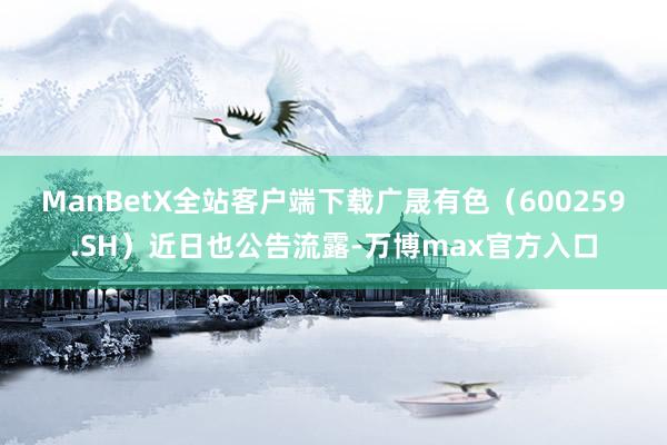 ManBetX全站客户端下载　　广晟有色（600259.SH）近日也公告流露-万博max官方入口