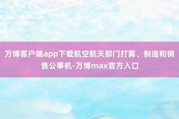 万博客户端app下载航空航天部门打算、制造和销售公事机-万博max官方入口