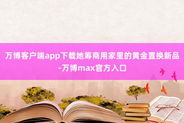 万博客户端app下载她筹商用家里的黄金置换新品-万博max官方入口