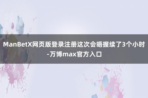 ManBetX网页版登录注册这次会晤握续了3个小时-万博max官方入口