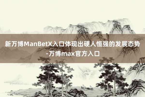 新万博ManBetX入口体现出硬人恒强的发展态势-万博max官方入口