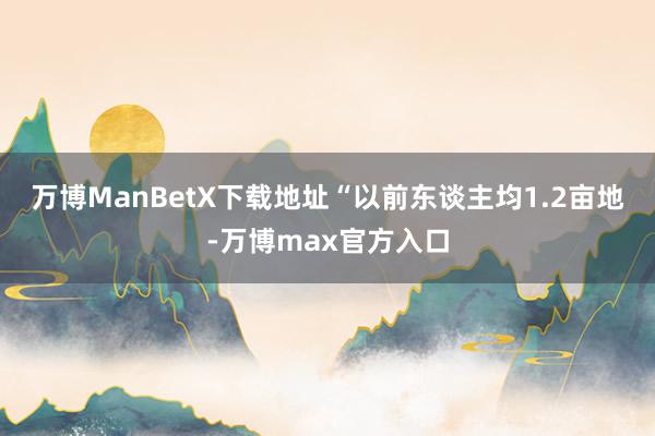 万博ManBetX下载地址　　“以前东谈主均1.2亩地-万博max官方入口