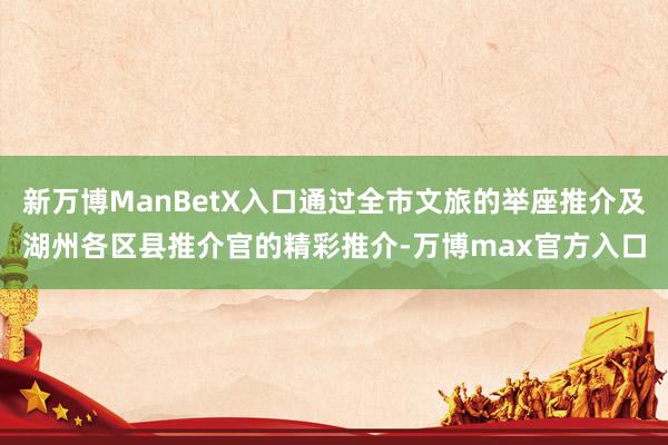 新万博ManBetX入口通过全市文旅的举座推介及湖州各区县推介官的精彩推介-万博max官方入口