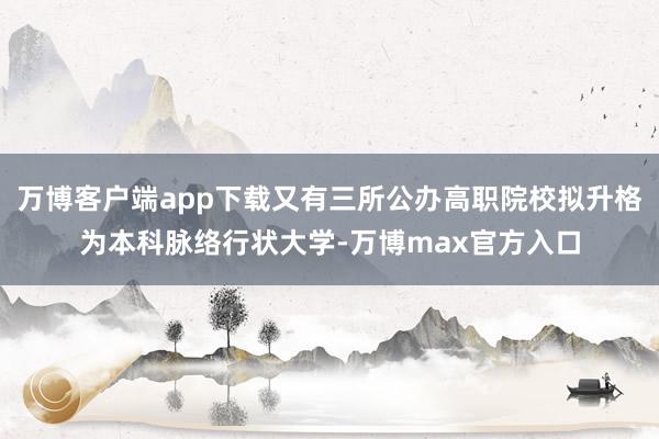 万博客户端app下载又有三所公办高职院校拟升格为本科脉络行状大学-万博max官方入口