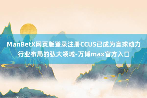 ManBetX网页版登录注册CCUS已成为寰球动力行业布局的弘大领域-万博max官方入口