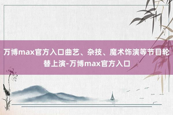万博max官方入口曲艺、杂技、魔术饰演等节目轮替上演-万博max官方入口