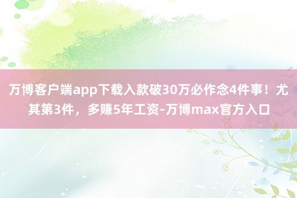 万博客户端app下载入款破30万必作念4件事！尤其第3件，多赚5年工资-万博max官方入口