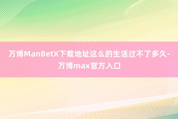 万博ManBetX下载地址这么的生活过不了多久-万博max官方入口