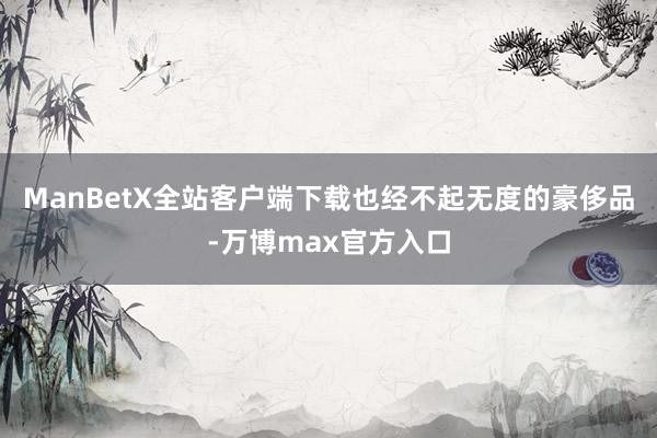 ManBetX全站客户端下载也经不起无度的豪侈品-万博max官方入口