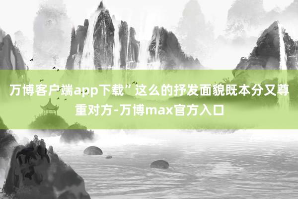 万博客户端app下载”这么的抒发面貌既本分又尊重对方-万博max官方入口