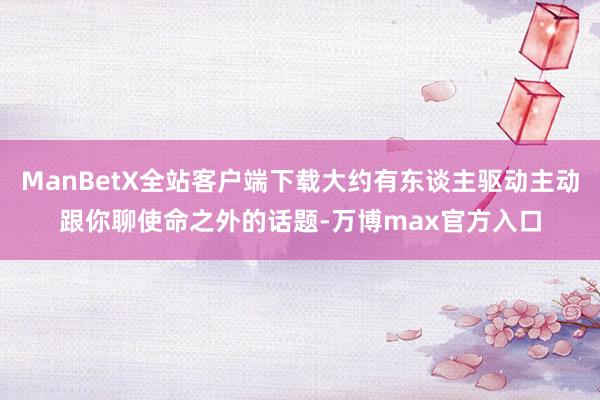 ManBetX全站客户端下载大约有东谈主驱动主动跟你聊使命之外的话题-万博max官方入口