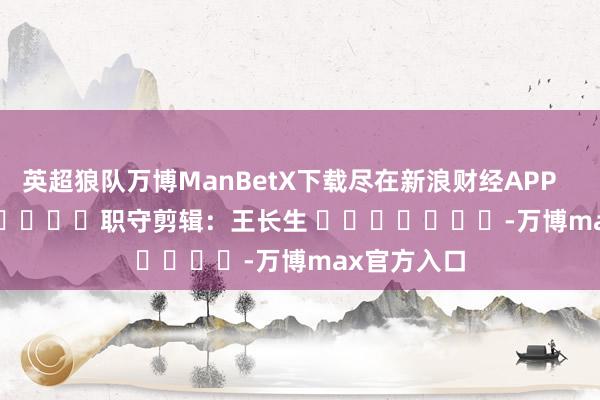 英超狼队万博ManBetX下载尽在新浪财经APP            						职守剪辑：王长生 							-万博max官方入口