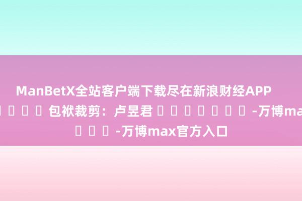 ManBetX全站客户端下载尽在新浪财经APP            						包袱裁剪：卢昱君 							-万博max官方入口