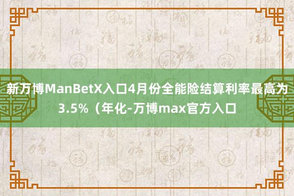 新万博ManBetX入口4月份全能险结算利率最高为3.5%（年化-万博max官方入口