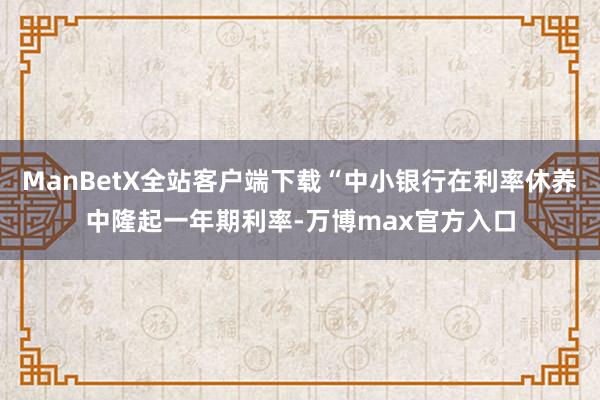 ManBetX全站客户端下载“中小银行在利率休养中隆起一年期利率-万博max官方入口
