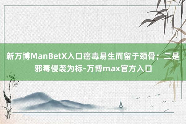 新万博ManBetX入口癌毒易生而留于颈骨；二是邪毒侵袭为标-万博max官方入口