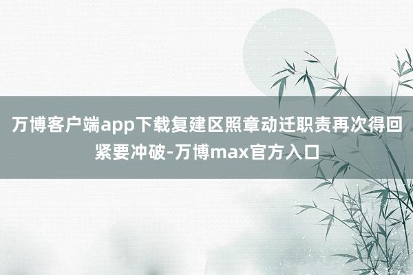 万博客户端app下载复建区照章动迁职责再次得回紧要冲破-万博max官方入口