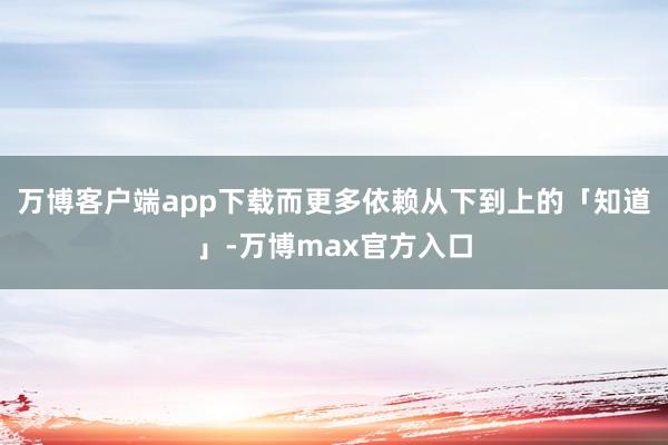 万博客户端app下载而更多依赖从下到上的「知道」-万博max官方入口